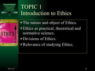 TOPIC 1 Introduction to Ethics The nature and object of Ethics.  Ethics as practical, theoretical and normative science.  Divisions of Ethics. Relevance of studying Ethics. 02/15/11 