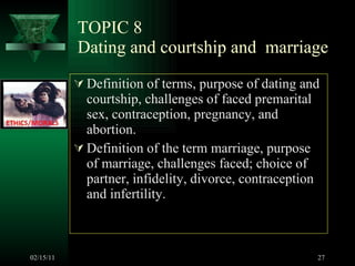 TOPIC 8 Dating and courtship and  marriage Definition of terms, purpose of dating and courtship, challenges of faced premarital sex, contraception, pregnancy, and abortion.  Definition of the term marriage, purpose of marriage, challenges faced; choice of partner, infidelity, divorce, contraception and infertility.  02/15/11 