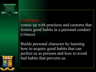 Continued..  comes up with practices and customs that fosters good habits in a personal conduct (virtues) Builds personal character by learning how to acquire good habits that can perfect us as persons and how to avoid bad habits that perverts us. 