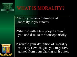 WHAT IS MORALITY? Write your own definition of morality in your notes Share it with a few people around you and discuss the concept briefly Rewrite your definition of  morality with any new insights you may have gained from your sharing with others 
