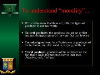 To understand “morality”... We need to know that there are different types of goodness in our real world Natural goodness : the goodness that an act or that any real thing possesses by the very fact that it exists! Technical goodness : the effectiveness or goodness of the technique and skill used in carrying out the act Moral goodness : goodness of the act based on the fact that it leads the person closer to their true, objective, real, final goal 