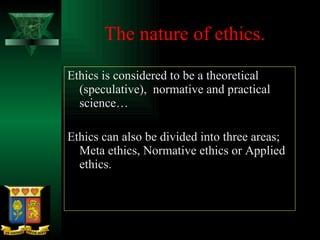 The nature of ethics. Ethics is considered to be a theoretical (speculative),  normative and practical science… Ethics can also be divided into three areas; Meta ethics, Normative ethics or Applied ethics.  