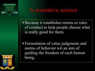 A normative science Because it establishes norms or rules of conduct to help people choose what is really good for them.  Formulation of value judgments and norms of behavior wit an aim of guiding the freedom of each human being.  