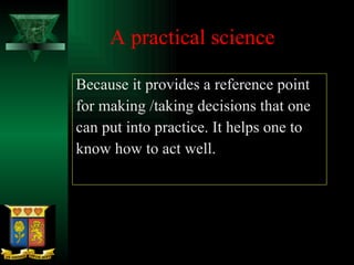 A practical science Because it provides a reference point for making /taking decisions that one can put into practice. It helps one to know how to act well. 