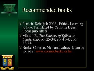Recommended books  Patricia Debeljuh 2006.,  Ethics. Learning to live . Translated by Cathrine Dean. Focus publishers. Mimbi, P.,  The Sources of Effective Leadership,   pp. 25-34; pp. 41-43; pp. 53-54. Burke, Cormac,  Man and values . It can be found at  www.cormacburke.or.ke 