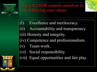 (I) Excellence and meritocracy. (ii) Accountability and transparency. (iii) Honesty and integrity. (iv) Competence and professionalism. (v) Team-work. (vi) Social responsibility. (vii) Equal opportunities and fair play. We at KASNB commit ourselves to  the following core values. 