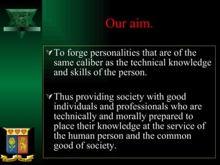 Our aim.  To forge personalities that are of the same caliber as the technical knowledge and skills of the person. Thus providing society with good individuals and professionals who are technically and morally prepared to place their knowledge at the service of the human person and the common good of society. 
