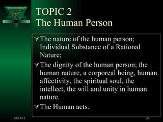 TOPIC 2 The Human Person The nature of the human person; Individual Substance of a Rational Nature;  The dignity of the human person; the human nature, a corporeal being, human affectivity, the spiritual soul, the intellect, the will and unity in human nature. The Human acts.  02/15/11 