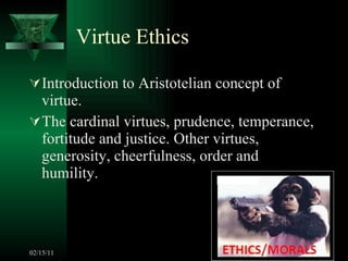 Virtue Ethics Introduction to Aristotelian concept of virtue. The cardinal virtues, prudence, temperance, fortitude and justice. Other virtues, generosity, cheerfulness, order and humility. 02/15/11 