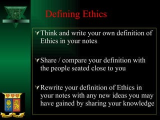 Defining Ethics Think and write your own definition of Ethics in your notes Share / compare your definition with the people seated close to you Rewrite your definition of Ethics in your notes with any new ideas you may have gained by sharing your knowledge 