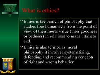 What is ethics? Ethics is the branch of philosophy that studies free human acts from the point of view of their moral value (their goodness or badness) in relations to mans ultimate end.  Ethics is also termed as moral philosophy it involves systematizing, defending and recommending concepts of right and wrong behavior. 