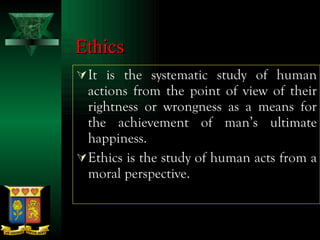 Ethics It is the systematic study of human actions from the point of view of their rightness or wrongness as a means for the achievement of man’s ultimate happiness. Ethics is the study of human acts from a moral perspective. 