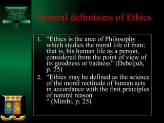 General definitions of Ethics “ Ethics is the area of Philosophy which studies the moral life of man; that is, his human life as a person, considered from the point of view of its goodness or badness” (Debeljuh, p. 25) “ Ethics may be defined as the science of the moral rectitude of human acts in accordance with the first principles of natural reason “ (Mimbi, p. 25) 