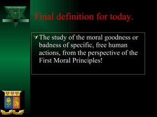 Final definition for today.  The study of the moral goodness or badness of specific, free human actions, from the perspective of the First Moral Principles! 
