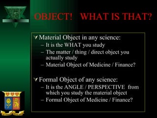 OBJECT!  WHAT IS THAT? Material Object in any science: It is the WHAT you study The matter / thing / direct object you actually study Material Object of Medicine / Finance?  Formal Object of any science: It is the ANGLE / PERSPECTIVE  from which you study the material object Formal Object of Medicine / Finance? 