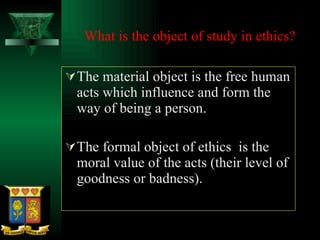 What is the object of study in ethics?   The material object is the free human acts which influence and form the way of being a person. The formal object of ethics  is the moral value of the acts (their level of goodness or badness). 