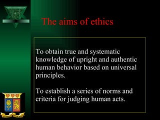 To obtain true and systematic knowledge of upright and authentic human behavior based on universal principles. To establish a series of norms and criteria for judging human acts. The aims of ethics 