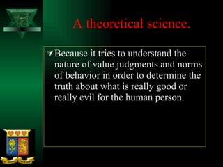 A theoretical science. Because it tries to understand the nature of value judgments and norms of behavior in order to determine the truth about what is really good or really evil for the human person.  
