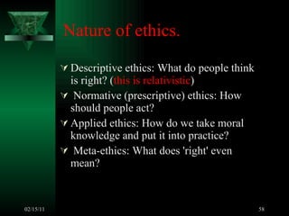 Nature of ethics. Descriptive ethics: What do people think is right? ( this is relativistic ) Normative (prescriptive) ethics: How should people act?  Applied ethics: How do we take moral knowledge and put it into practice? Meta-ethics: What does 'right' even mean?  02/15/11 
