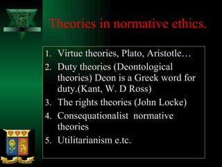 Theories in normative ethics. Virtue theories, Plato, Aristotle… Duty theories (Deontological theories) Deon is a Greek word for duty.(Kant, W. D Ross) The rights theories (John Locke) Consequationalist  normative theories Utilitarianism e.tc.  