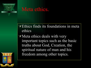 Meta ethics. Ethics finds its foundations in meta ethics Meta ethics deals with very important topics such as the basic truths about God, Creation, the spiritual nature of man and his freedom among other topics. 