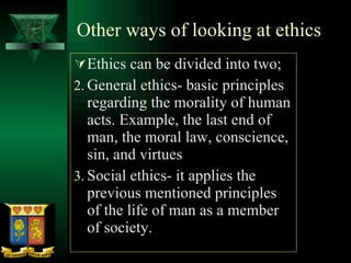 Other ways of looking at ethics Ethics can be divided into two; General ethics- basic principles regarding the morality of human acts. Example, the last end of man, the moral law, conscience, sin, and virtues Social ethics- it applies the previous mentioned principles of the life of man as a member of society.  