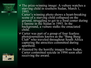 The prize-winning image: A vulture watches a starving child in southern Sudan, March 1, 1993. Carter’s winning photo shows a heart-breaking scene of a starving child collapsed on the ground, struggling to get to a food center during a famine in the Sudan in 1993. In the background, a vulture stalks the emaciated child. Carter was part of a group of four fearless photojournalists known as the “Bang Bang Club” who traveled throughout South Africa capturing the atrocities committed during apartheid. Haunted by the horrific images from Sudan, Carter committed suicide in 1994 soon after receiving the award. 