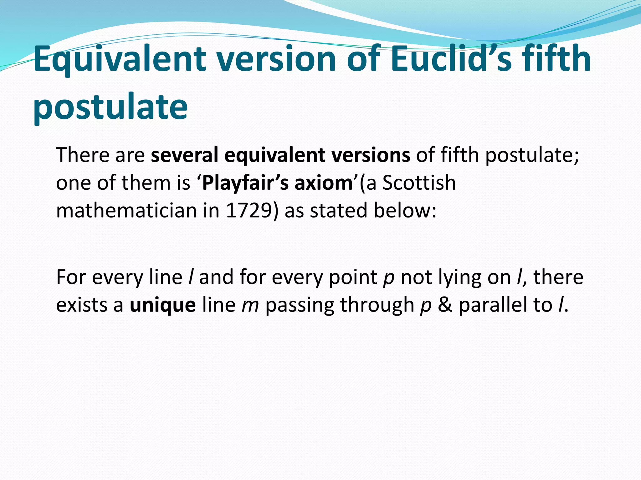 Equivalent version of Euclid’s fifth
postulate
There are several equivalent versions of fifth postulate;
one of them is ‘Playfair’s axiom’(a Scottish
mathematician in 1729) as stated below:
For every line l and for every point p not lying on l, there
exists a unique line m passing through p & parallel to l.
 