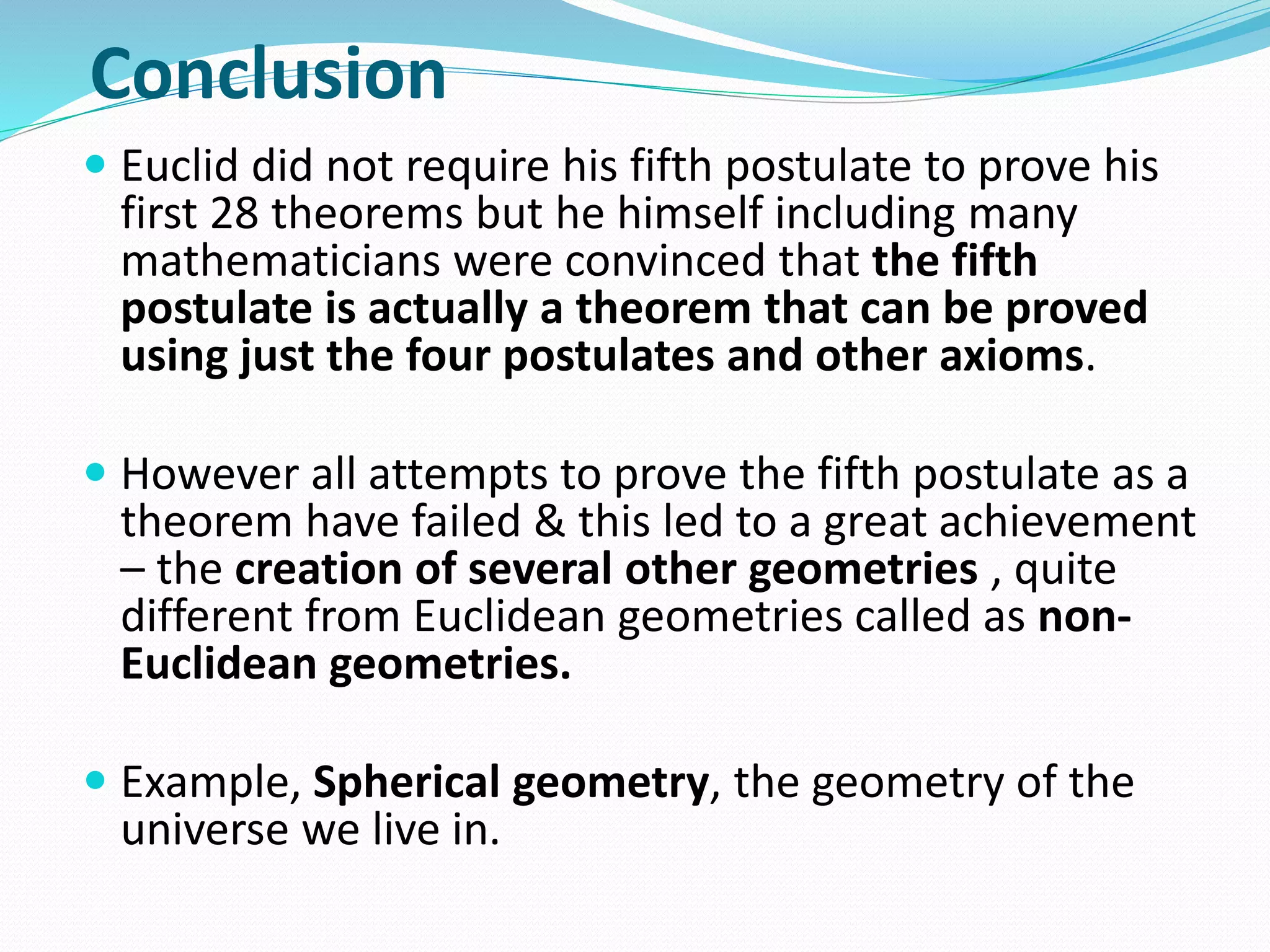 Conclusion
 Euclid did not require his fifth postulate to prove his
first 28 theorems but he himself including many
mathematicians were convinced that the fifth
postulate is actually a theorem that can be proved
using just the four postulates and other axioms.
 However all attempts to prove the fifth postulate as a
theorem have failed & this led to a great achievement
– the creation of several other geometries , quite
different from Euclidean geometries called as non-
Euclidean geometries.
 Example, Spherical geometry, the geometry of the
universe we live in.
 