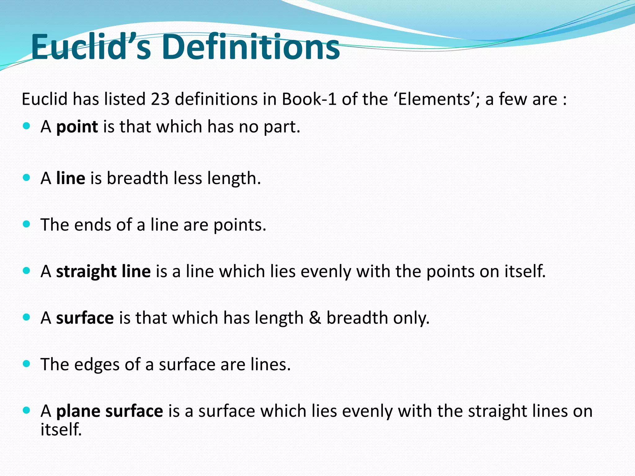Euclid’s Definitions
Euclid has listed 23 definitions in Book-1 of the ‘Elements’; a few are :
 A point is that which has no part.
 A line is breadth less length.
 The ends of a line are points.
 A straight line is a line which lies evenly with the points on itself.
 A surface is that which has length & breadth only.
 The edges of a surface are lines.
 A plane surface is a surface which lies evenly with the straight lines on
itself.
 
