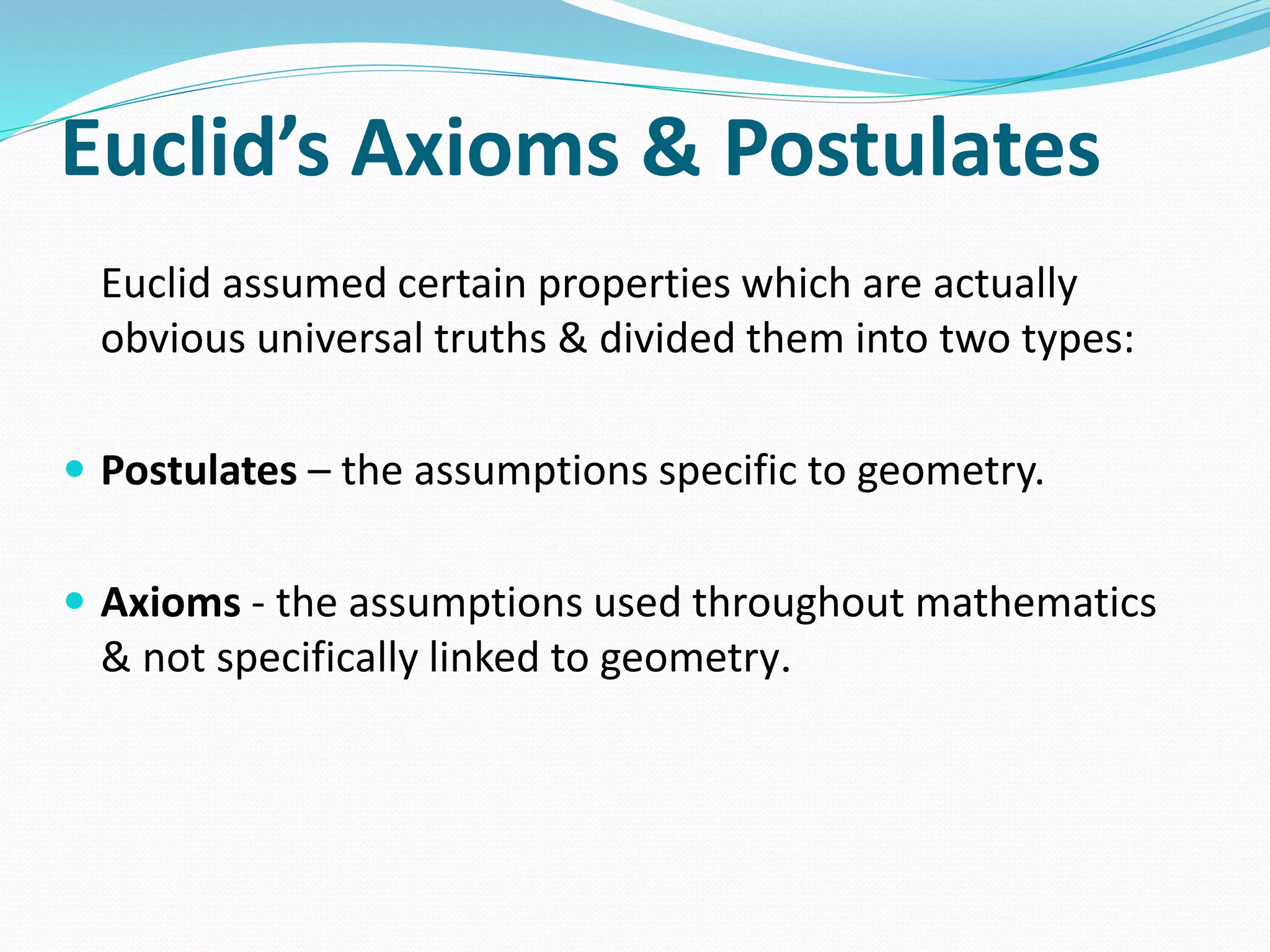 Euclid’s Axioms & Postulates
Euclid assumed certain properties which are actually
obvious universal truths & divided them into two types:
 Postulates – the assumptions specific to geometry.
 Axioms - the assumptions used throughout mathematics
& not specifically linked to geometry.
 