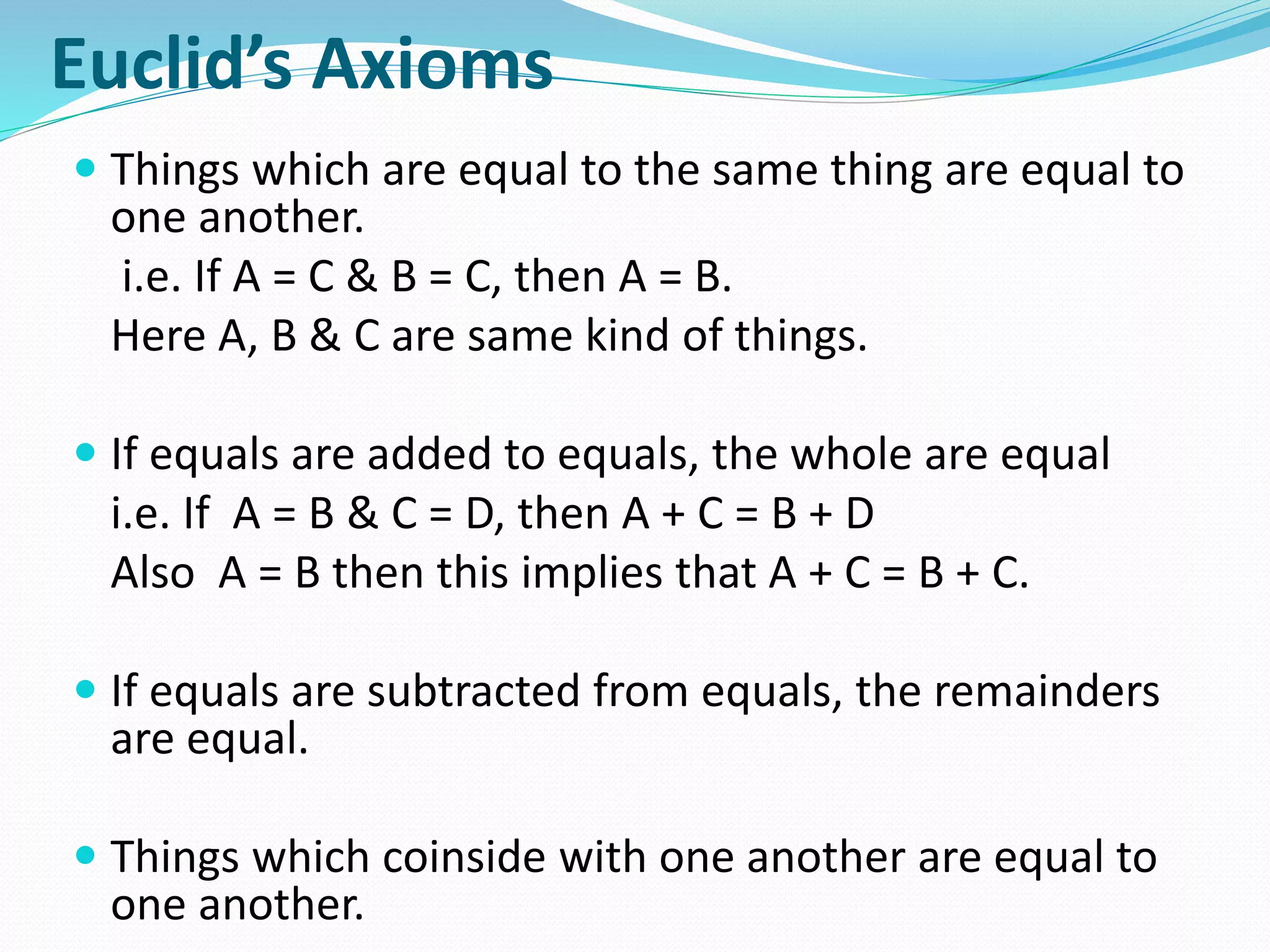 Euclid’s Axioms
 Things which are equal to the same thing are equal to
one another.
i.e. If A = C & B = C, then A = B.
Here A, B & C are same kind of things.
 If equals are added to equals, the whole are equal
i.e. If A = B & C = D, then A + C = B + D
Also A = B then this implies that A + C = B + C.
 If equals are subtracted from equals, the remainders
are equal.
 Things which coinside with one another are equal to
one another.
 