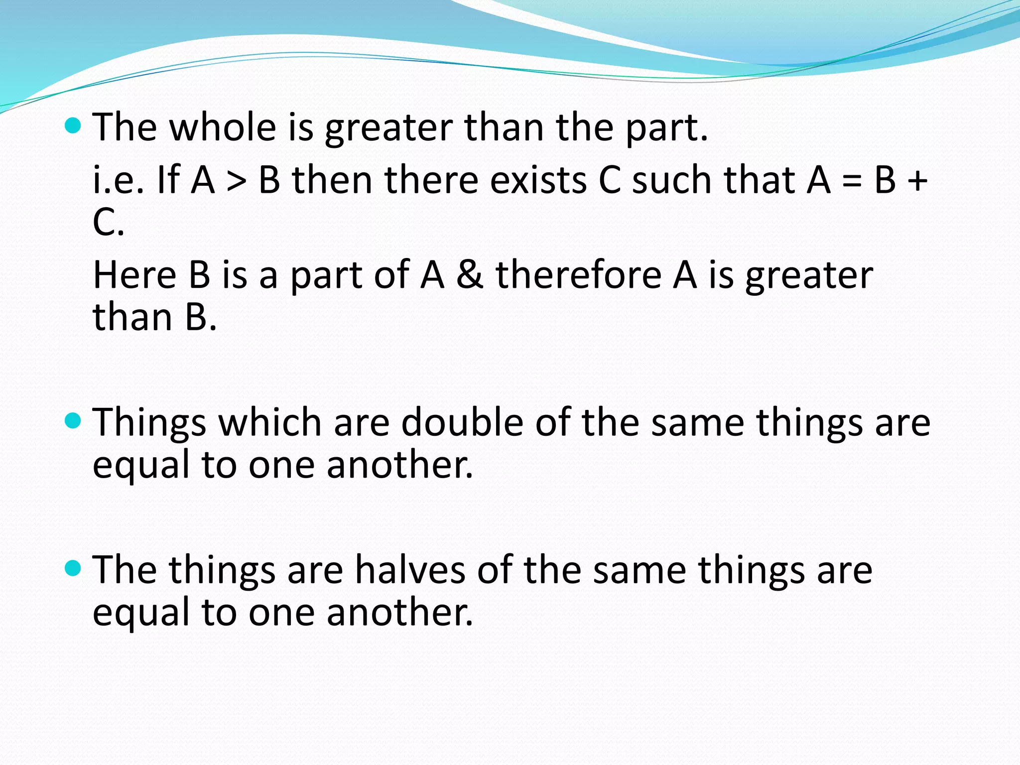  The whole is greater than the part.
i.e. If A > B then there exists C such that A = B +
C.
Here B is a part of A & therefore A is greater
than B.
 Things which are double of the same things are
equal to one another.
 The things are halves of the same things are
equal to one another.
 