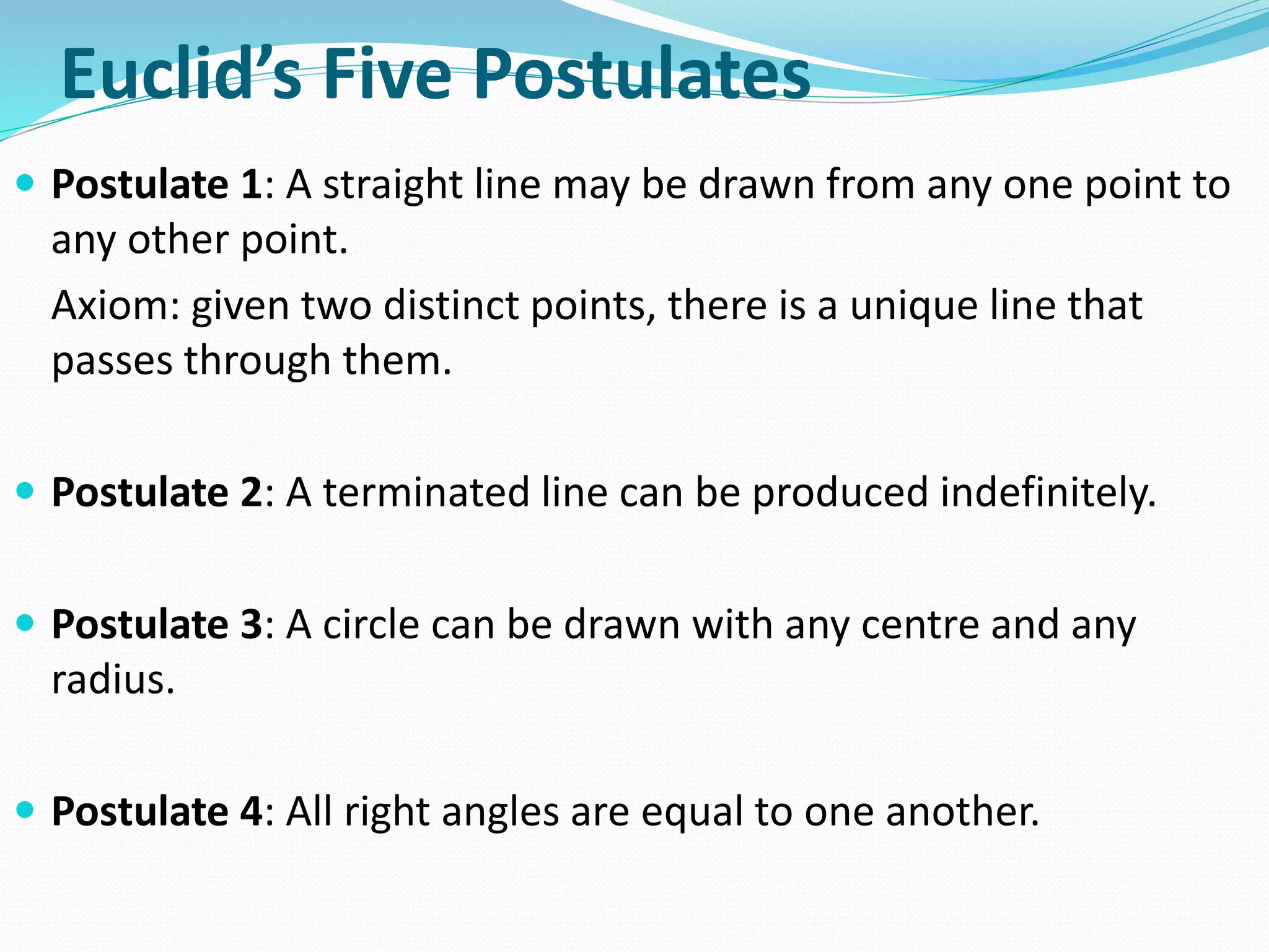 Euclid’s Five Postulates
 Postulate 1: A straight line may be drawn from any one point to
any other point.
Axiom: given two distinct points, there is a unique line that
passes through them.
 Postulate 2: A terminated line can be produced indefinitely.
 Postulate 3: A circle can be drawn with any centre and any
radius.
 Postulate 4: All right angles are equal to one another.
 