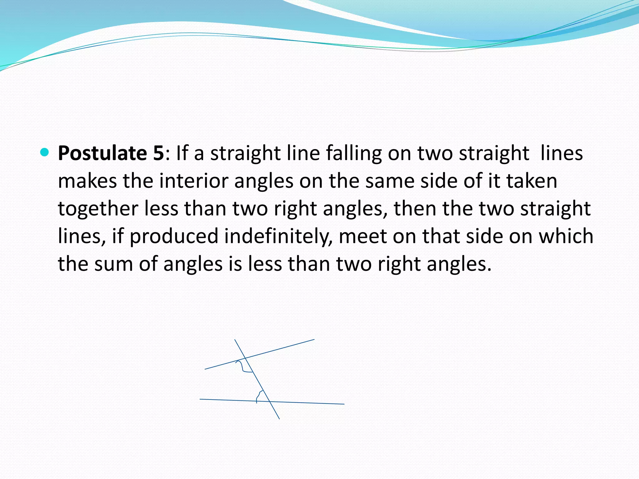  Postulate 5: If a straight line falling on two straight lines
makes the interior angles on the same side of it taken
together less than two right angles, then the two straight
lines, if produced indefinitely, meet on that side on which
the sum of angles is less than two right angles.
 