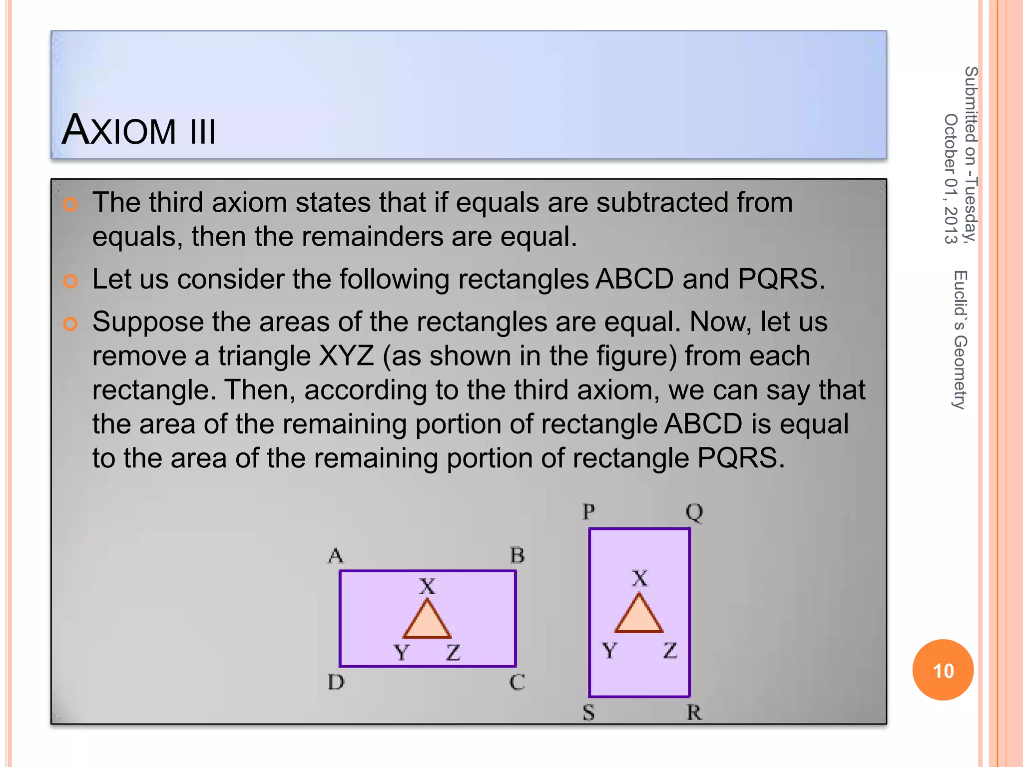 



Euclid`s Geometry



The third axiom states that if equals are subtracted from
equals, then the remainders are equal.
Let us consider the following rectangles ABCD and PQRS.
Suppose the areas of the rectangles are equal. Now, let us
remove a triangle XYZ (as shown in the figure) from each
rectangle. Then, according to the third axiom, we can say that
the area of the remaining portion of rectangle ABCD is equal
to the area of the remaining portion of rectangle PQRS.

Submitted on -Tuesday,
October 01, 2013

AXIOM III

10

 