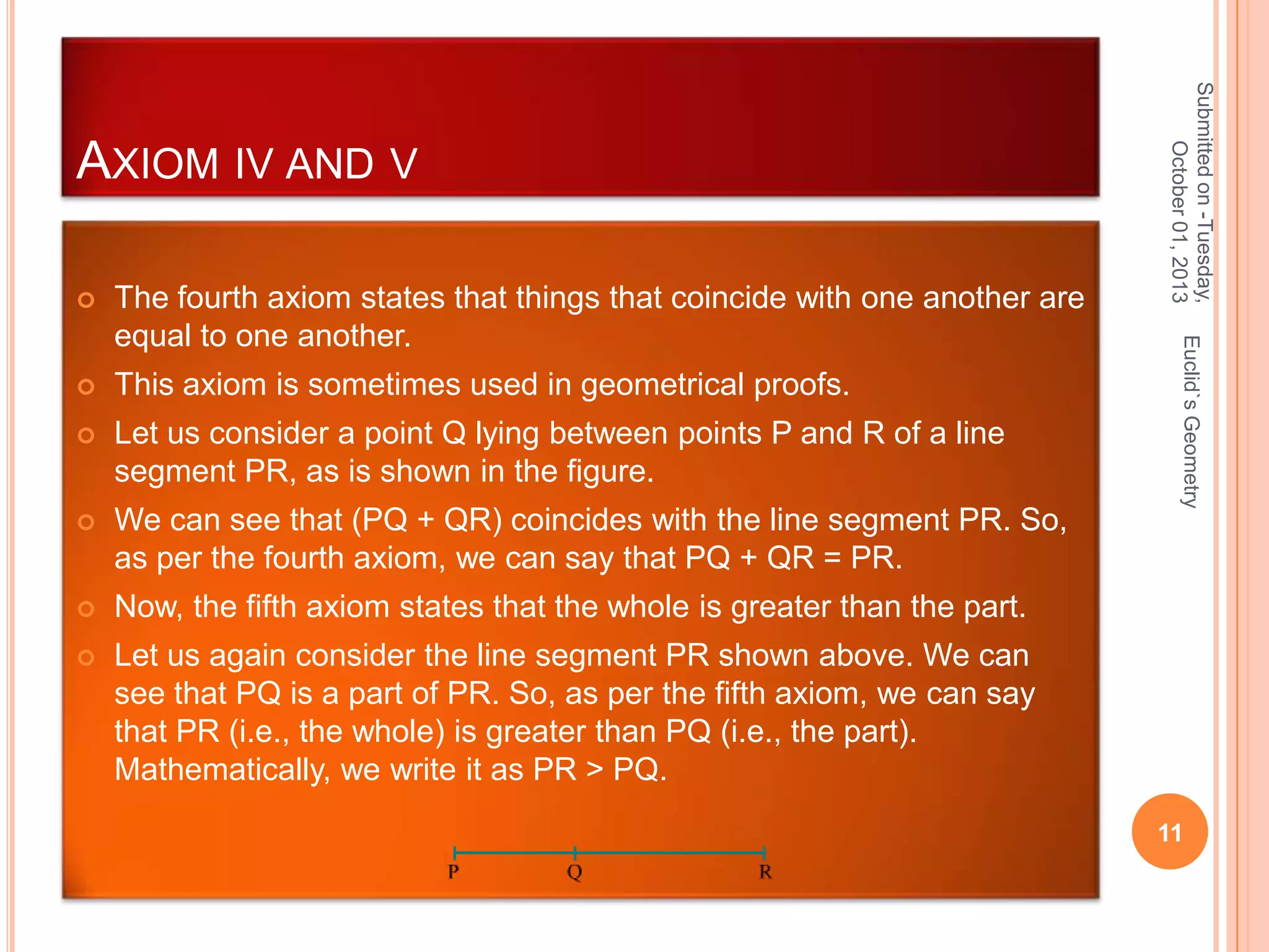 The fourth axiom states that things that coincide with one another are
equal to one another.



This axiom is sometimes used in geometrical proofs.



Let us consider a point Q lying between points P and R of a line
segment PR, as is shown in the figure.



We can see that (PQ + QR) coincides with the line segment PR. So,
as per the fourth axiom, we can say that PQ + QR = PR.



Now, the fifth axiom states that the whole is greater than the part.



Let us again consider the line segment PR shown above. We can
see that PQ is a part of PR. So, as per the fifth axiom, we can say
that PR (i.e., the whole) is greater than PQ (i.e., the part).
Mathematically, we write it as PR > PQ.

Euclid`s Geometry



Submitted on -Tuesday,
October 01, 2013

AXIOM IV AND V

11

 