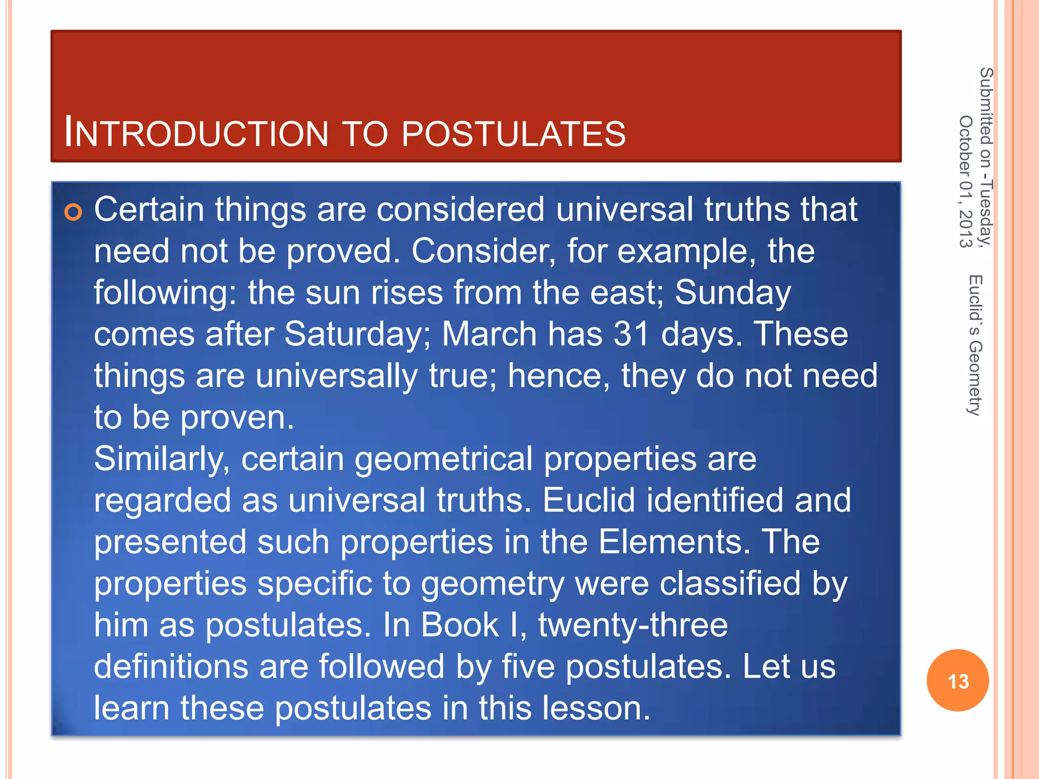 

Euclid`s Geometry

Certain things are considered universal truths that
need not be proved. Consider, for example, the
following: the sun rises from the east; Sunday
comes after Saturday; March has 31 days. These
things are universally true; hence, they do not need
to be proven.
Similarly, certain geometrical properties are
regarded as universal truths. Euclid identified and
presented such properties in the Elements. The
properties specific to geometry were classified by
him as postulates. In Book I, twenty-three
definitions are followed by five postulates. Let us
learn these postulates in this lesson.

Submitted on -Tuesday,
October 01, 2013

INTRODUCTION TO POSTULATES

13

 