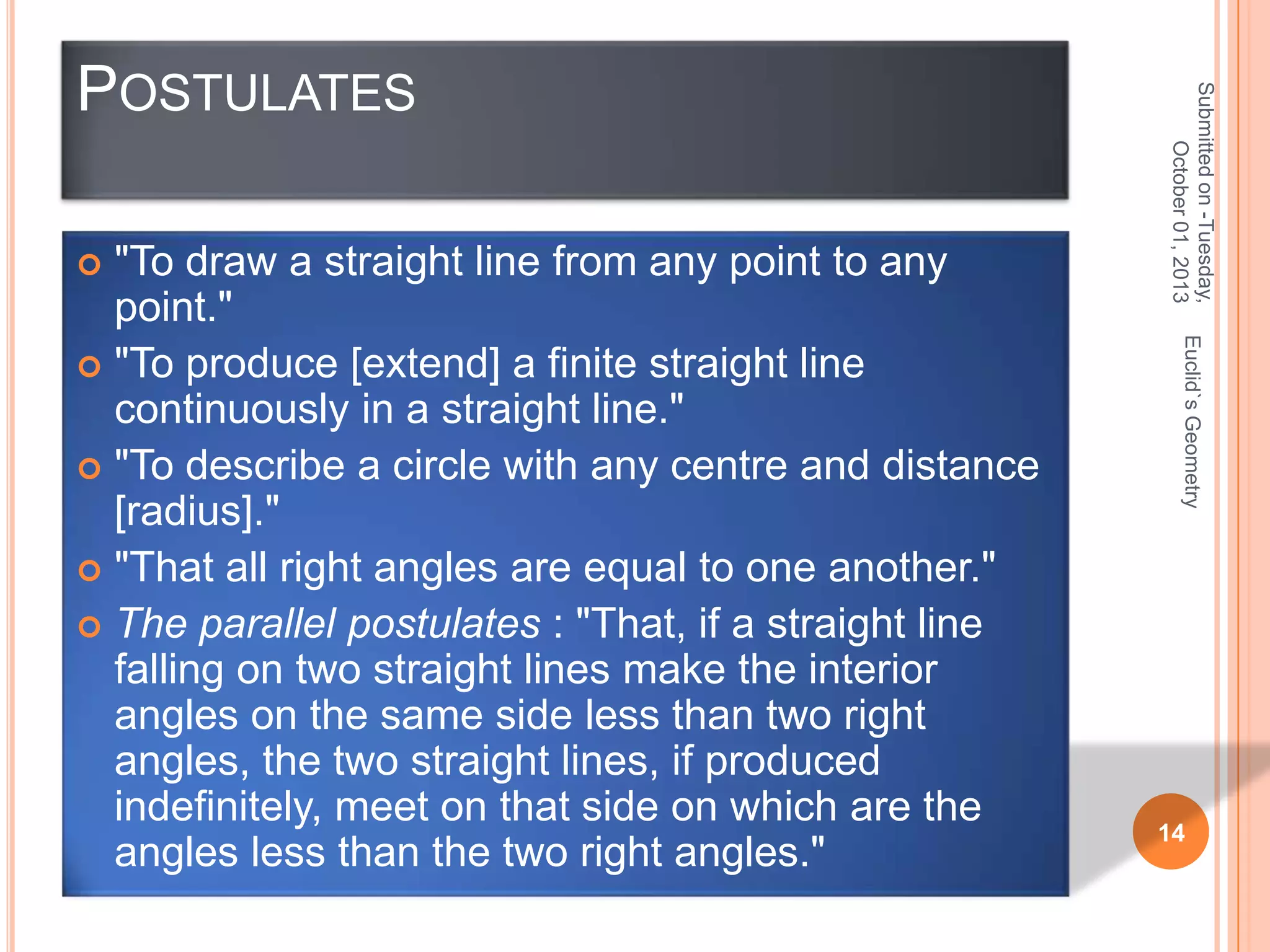 Euclid`s Geometry

"To draw a straight line from any point to any
point."
 "To produce [extend] a finite straight line
continuously in a straight line."
 "To describe a circle with any centre and distance
[radius]."
 "That all right angles are equal to one another."
 The parallel postulates : "That, if a straight line
falling on two straight lines make the interior
angles on the same side less than two right
angles, the two straight lines, if produced
indefinitely, meet on that side on which are the
angles less than the two right angles."


Submitted on -Tuesday,
October 01, 2013

POSTULATES

14

 