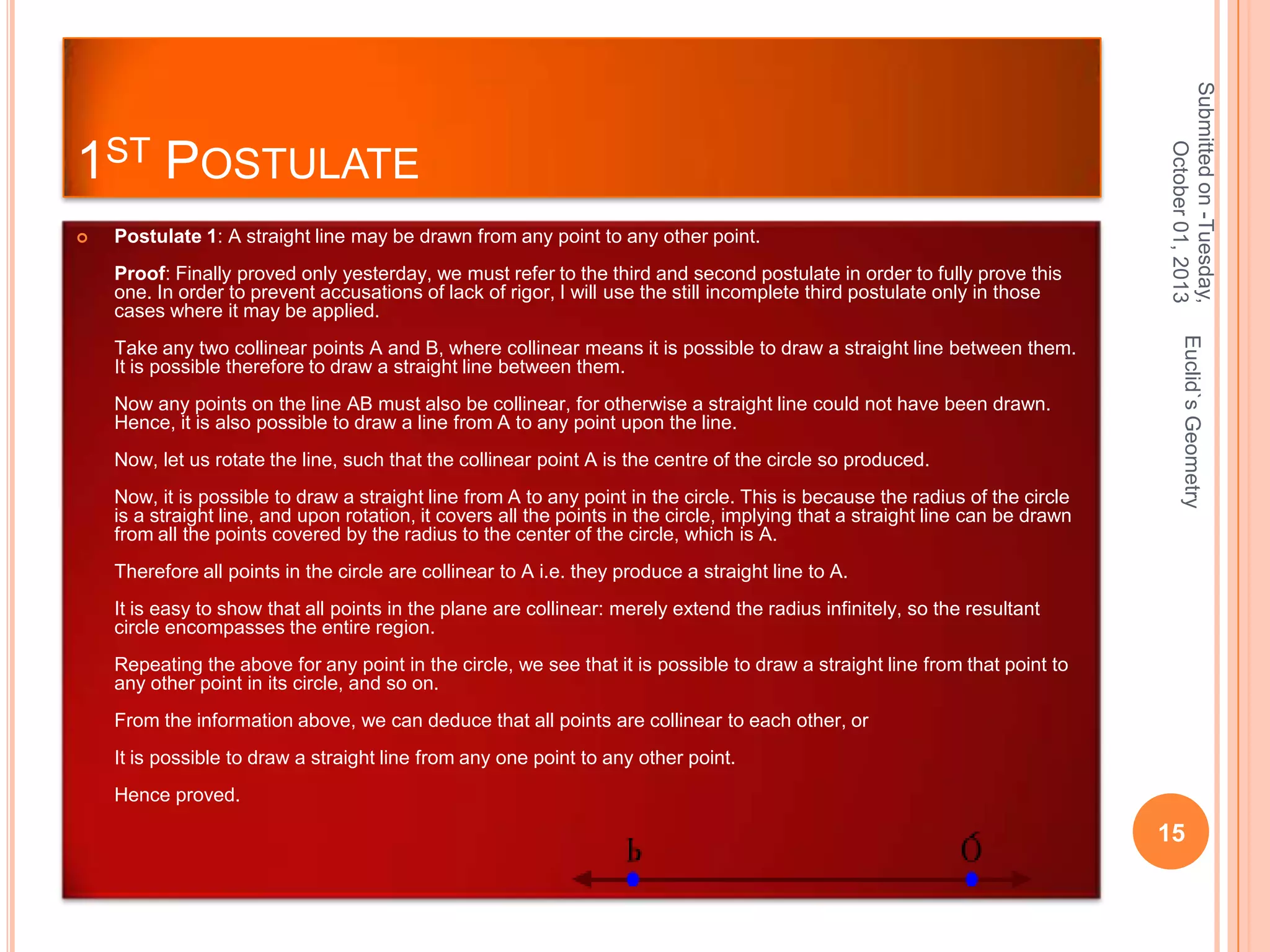 

Postulate 1: A straight line may be drawn from any point to any other point.
Proof: Finally proved only yesterday, we must refer to the third and second postulate in order to fully prove this
one. In order to prevent accusations of lack of rigor, I will use the still incomplete third postulate only in those
cases where it may be applied.

Now any points on the line AB must also be collinear, for otherwise a straight line could not have been drawn.
Hence, it is also possible to draw a line from A to any point upon the line.
Now, let us rotate the line, such that the collinear point A is the centre of the circle so produced.
Now, it is possible to draw a straight line from A to any point in the circle. This is because the radius of the circle
is a straight line, and upon rotation, it covers all the points in the circle, implying that a straight line can be drawn
from all the points covered by the radius to the center of the circle, which is A.

Euclid`s Geometry

Take any two collinear points A and B, where collinear means it is possible to draw a straight line between them.
It is possible therefore to draw a straight line between them.

Submitted on -Tuesday,
October 01, 2013

1ST POSTULATE

Therefore all points in the circle are collinear to A i.e. they produce a straight line to A.
It is easy to show that all points in the plane are collinear: merely extend the radius infinitely, so the resultant
circle encompasses the entire region.
Repeating the above for any point in the circle, we see that it is possible to draw a straight line from that point to
any other point in its circle, and so on.
From the information above, we can deduce that all points are collinear to each other, or
It is possible to draw a straight line from any one point to any other point.
Hence proved.

15

 