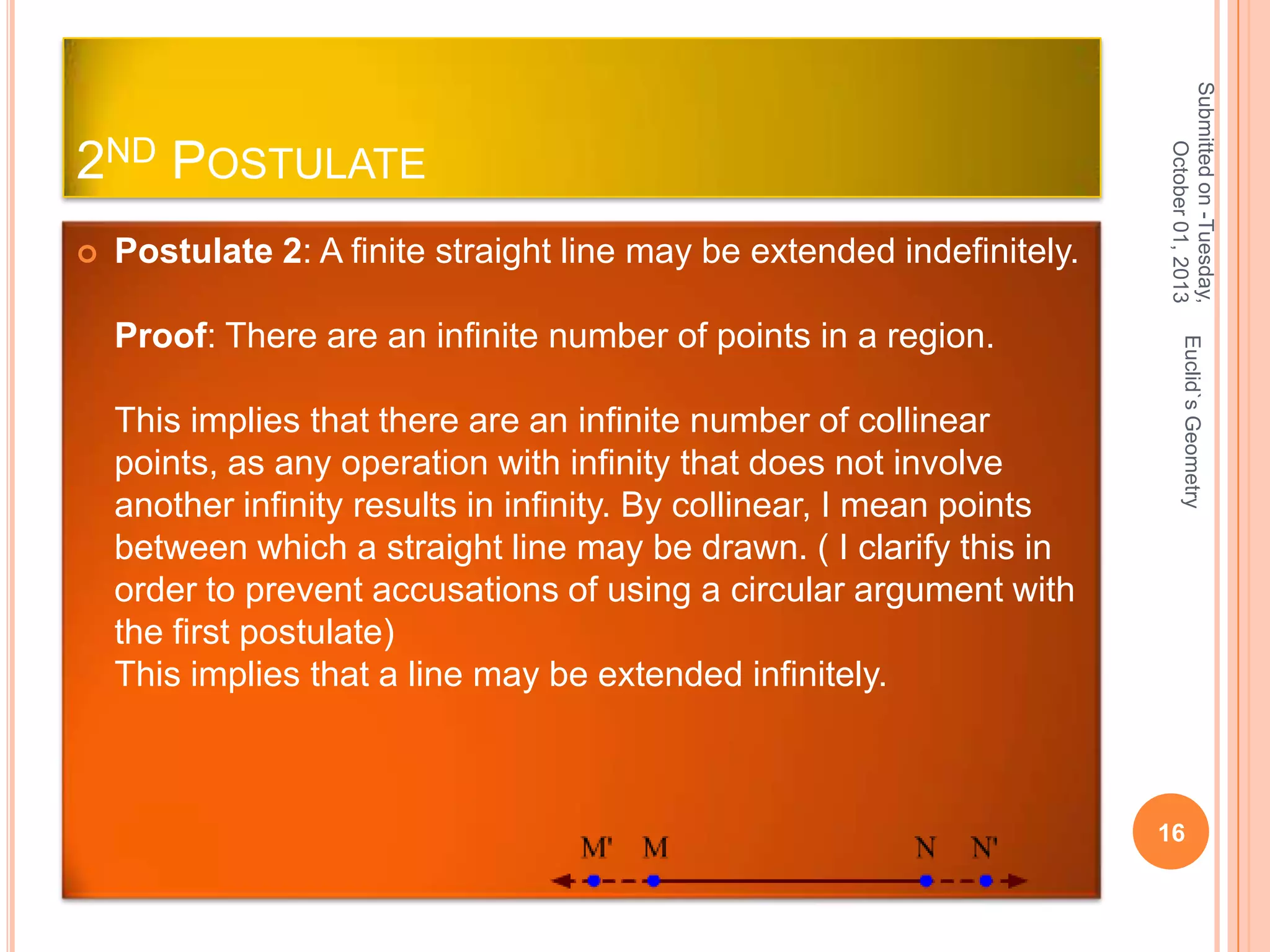 

Postulate 2: A finite straight line may be extended indefinitely.

This implies that there are an infinite number of collinear
points, as any operation with infinity that does not involve
another infinity results in infinity. By collinear, I mean points
between which a straight line may be drawn. ( I clarify this in
order to prevent accusations of using a circular argument with
the first postulate)
This implies that a line may be extended infinitely.

Euclid`s Geometry

Proof: There are an infinite number of points in a region.

Submitted on -Tuesday,
October 01, 2013

2ND POSTULATE

16

 