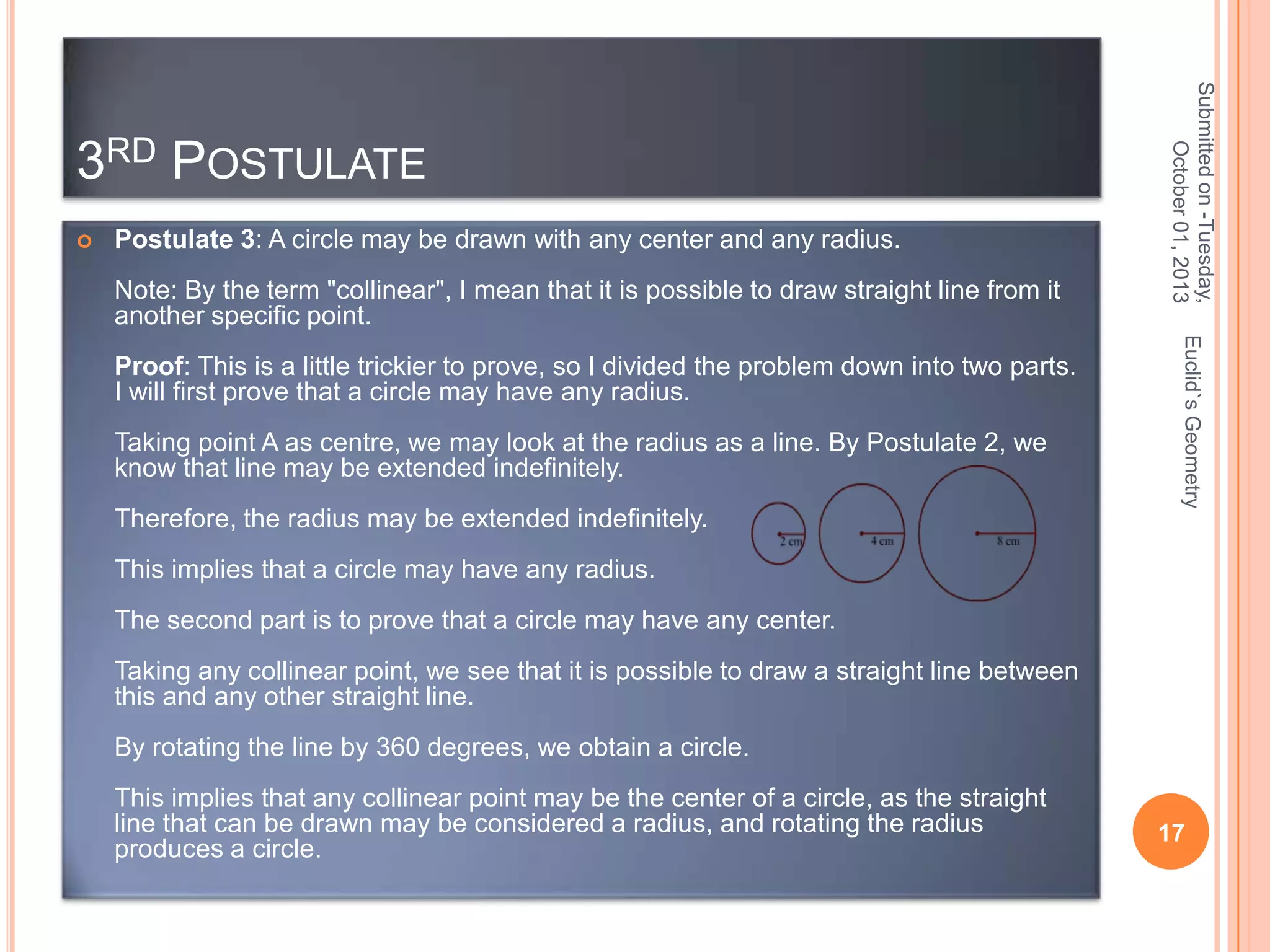 

Postulate 3: A circle may be drawn with any center and any radius.
Note: By the term "collinear", I mean that it is possible to draw straight line from it
another specific point.

Taking point A as centre, we may look at the radius as a line. By Postulate 2, we
know that line may be extended indefinitely.
Therefore, the radius may be extended indefinitely.

Euclid`s Geometry

Proof: This is a little trickier to prove, so I divided the problem down into two parts.
I will first prove that a circle may have any radius.

Submitted on -Tuesday,
October 01, 2013

3RD POSTULATE

This implies that a circle may have any radius.
The second part is to prove that a circle may have any center.
Taking any collinear point, we see that it is possible to draw a straight line between
this and any other straight line.

By rotating the line by 360 degrees, we obtain a circle.
This implies that any collinear point may be the center of a circle, as the straight
line that can be drawn may be considered a radius, and rotating the radius
produces a circle.

17

 