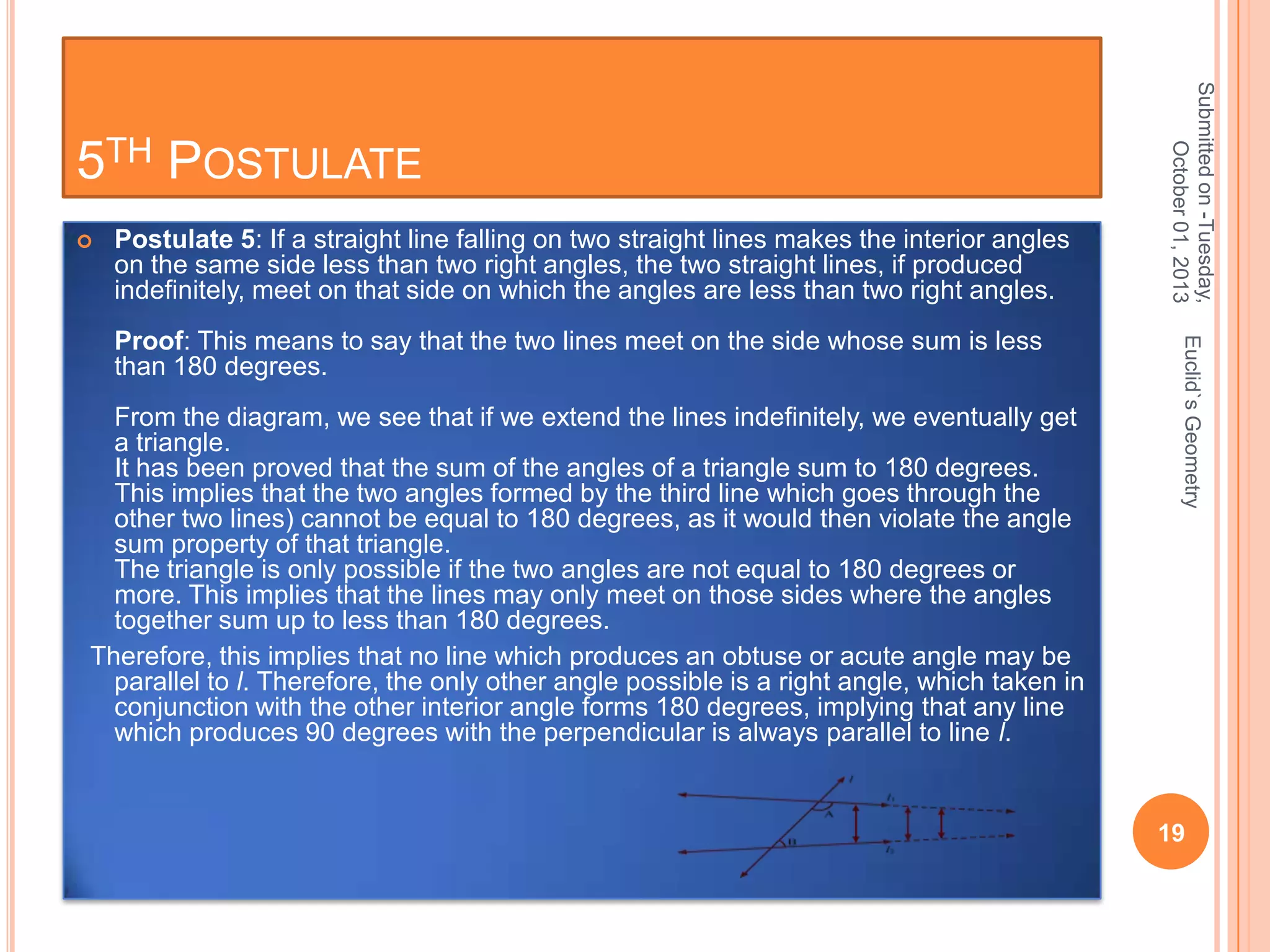 

Postulate 5: If a straight line falling on two straight lines makes the interior angles
on the same side less than two right angles, the two straight lines, if produced
indefinitely, meet on that side on which the angles are less than two right angles.

From the diagram, we see that if we extend the lines indefinitely, we eventually get
a triangle.
It has been proved that the sum of the angles of a triangle sum to 180 degrees.
This implies that the two angles formed by the third line which goes through the
other two lines) cannot be equal to 180 degrees, as it would then violate the angle
sum property of that triangle.
The triangle is only possible if the two angles are not equal to 180 degrees or
more. This implies that the lines may only meet on those sides where the angles
together sum up to less than 180 degrees.
Therefore, this implies that no line which produces an obtuse or acute angle may be
parallel to l. Therefore, the only other angle possible is a right angle, which taken in
conjunction with the other interior angle forms 180 degrees, implying that any line
which produces 90 degrees with the perpendicular is always parallel to line l.

Euclid`s Geometry

Proof: This means to say that the two lines meet on the side whose sum is less
than 180 degrees.

Submitted on -Tuesday,
October 01, 2013

5TH POSTULATE

19

 
