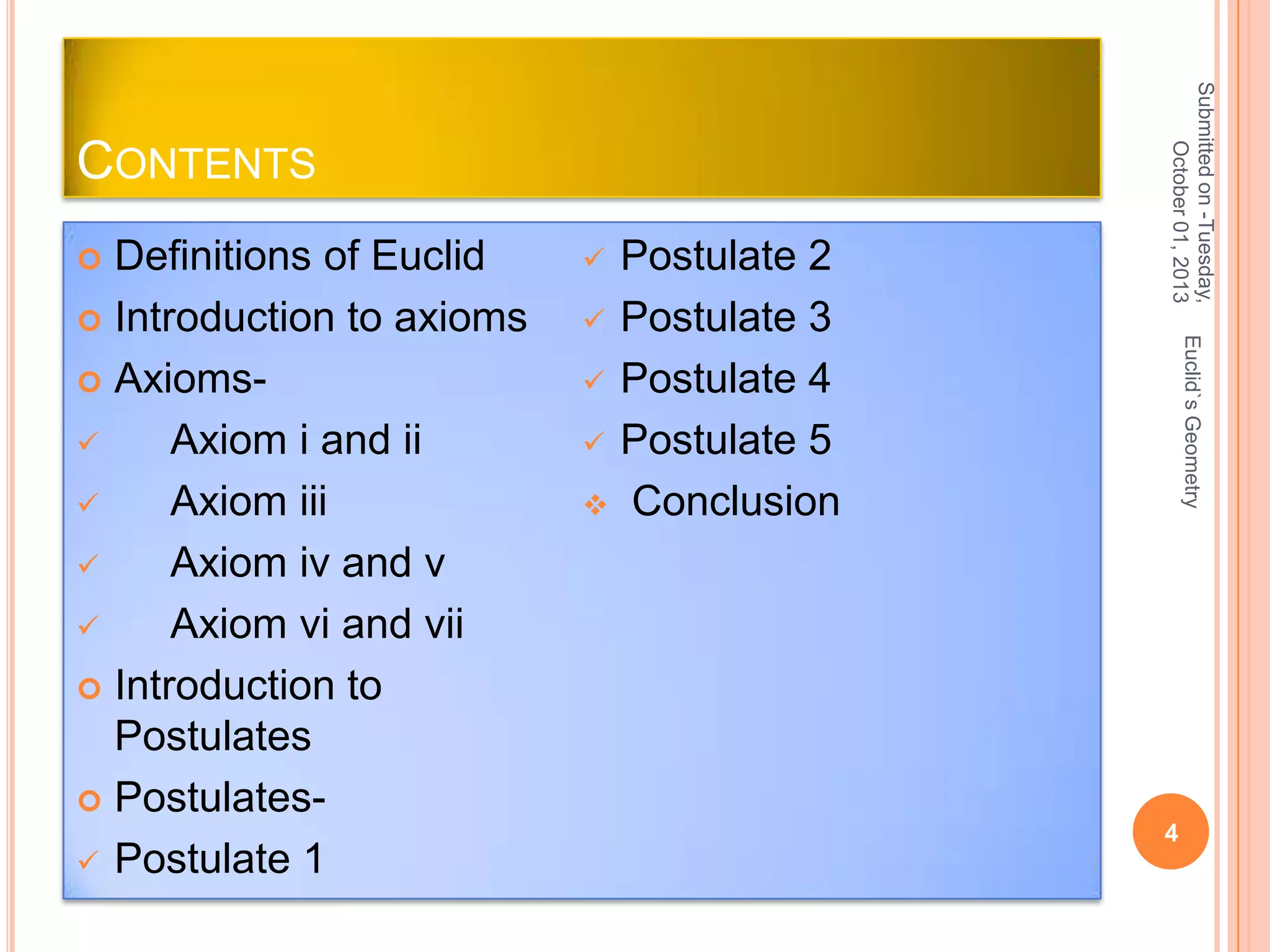 Postulate 2
 Postulate 3
 Postulate 4
 Postulate 5
 Conclusion


Euclid`s Geometry

Definitions of Euclid
 Introduction to axioms
 Axioms
Axiom i and ii

Axiom iii

Axiom iv and v

Axiom vi and vii
 Introduction to
Postulates
 Postulates Postulate 1


Submitted on -Tuesday,
October 01, 2013

CONTENTS

4

 