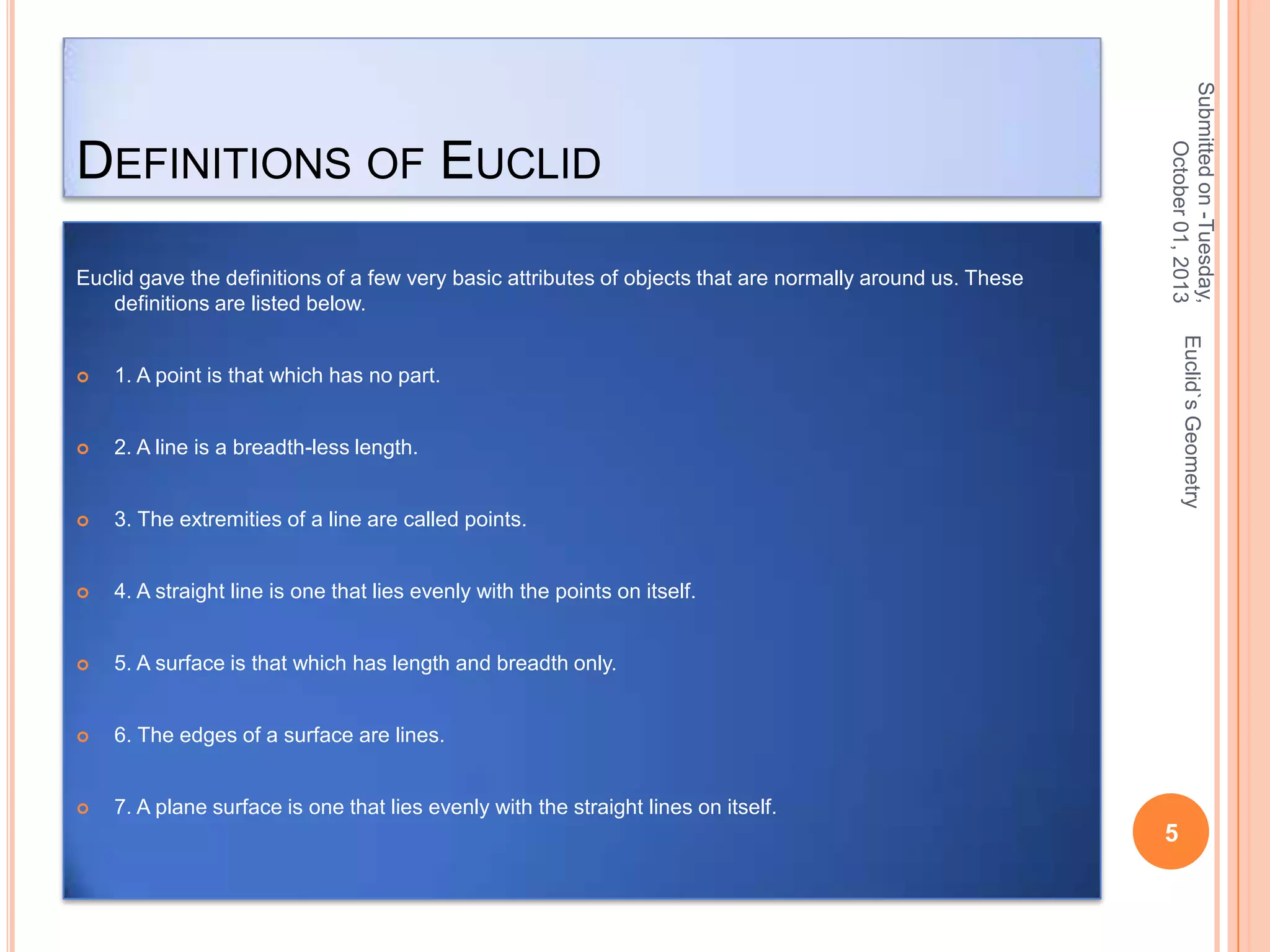 Euclid gave the definitions of a few very basic attributes of objects that are normally around us. These
definitions are listed below.
1. A point is that which has no part.



2. A line is a breadth-less length.



3. The extremities of a line are called points.



4. A straight line is one that lies evenly with the points on itself.



5. A surface is that which has length and breadth only.



6. The edges of a surface are lines.



Euclid`s Geometry



Submitted on -Tuesday,
October 01, 2013

DEFINITIONS OF EUCLID

7. A plane surface is one that lies evenly with the straight lines on itself.

5

 
