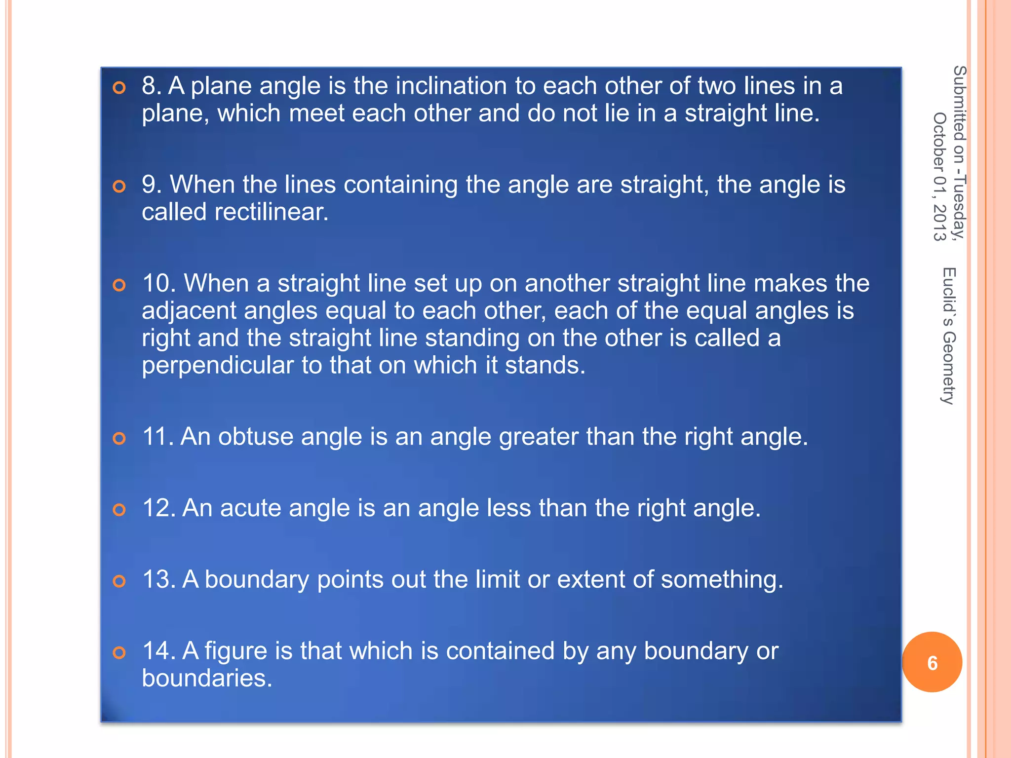 

9. When the lines containing the angle are straight, the angle is
called rectilinear.



10. When a straight line set up on another straight line makes the
adjacent angles equal to each other, each of the equal angles is
right and the straight line standing on the other is called a
perpendicular to that on which it stands.



11. An obtuse angle is an angle greater than the right angle.



12. An acute angle is an angle less than the right angle.



13. A boundary points out the limit or extent of something.



14. A figure is that which is contained by any boundary or
boundaries.

Euclid`s Geometry

8. A plane angle is the inclination to each other of two lines in a
plane, which meet each other and do not lie in a straight line.

Submitted on -Tuesday,
October 01, 2013



6

 