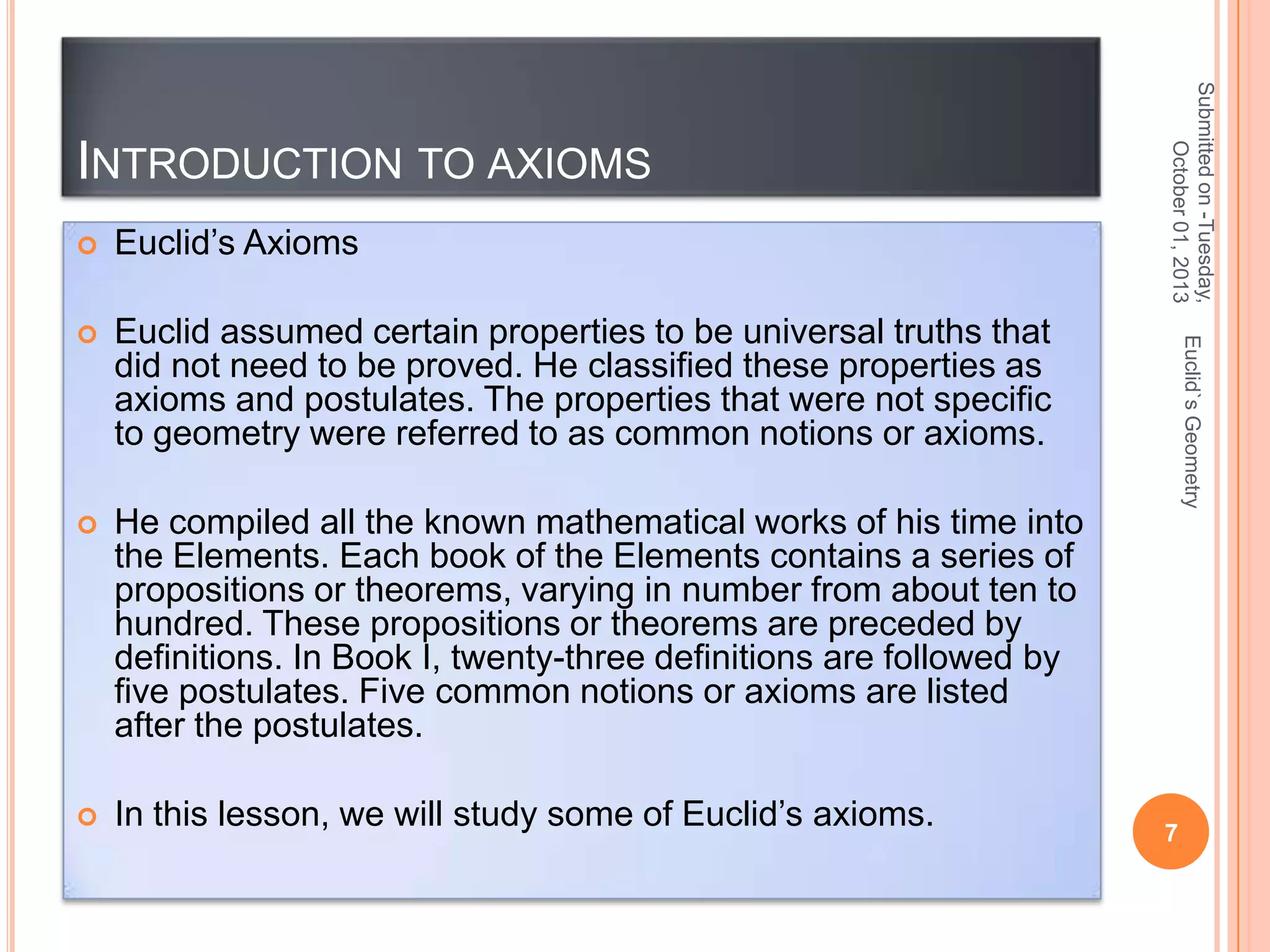 Euclid’s Axioms



Euclid assumed certain properties to be universal truths that
did not need to be proved. He classified these properties as
axioms and postulates. The properties that were not specific
to geometry were referred to as common notions or axioms.



He compiled all the known mathematical works of his time into
the Elements. Each book of the Elements contains a series of
propositions or theorems, varying in number from about ten to
hundred. These propositions or theorems are preceded by
definitions. In Book I, twenty-three definitions are followed by
five postulates. Five common notions or axioms are listed
after the postulates.



In this lesson, we will study some of Euclid’s axioms.

Euclid`s Geometry



Submitted on -Tuesday,
October 01, 2013

INTRODUCTION TO AXIOMS

7

 