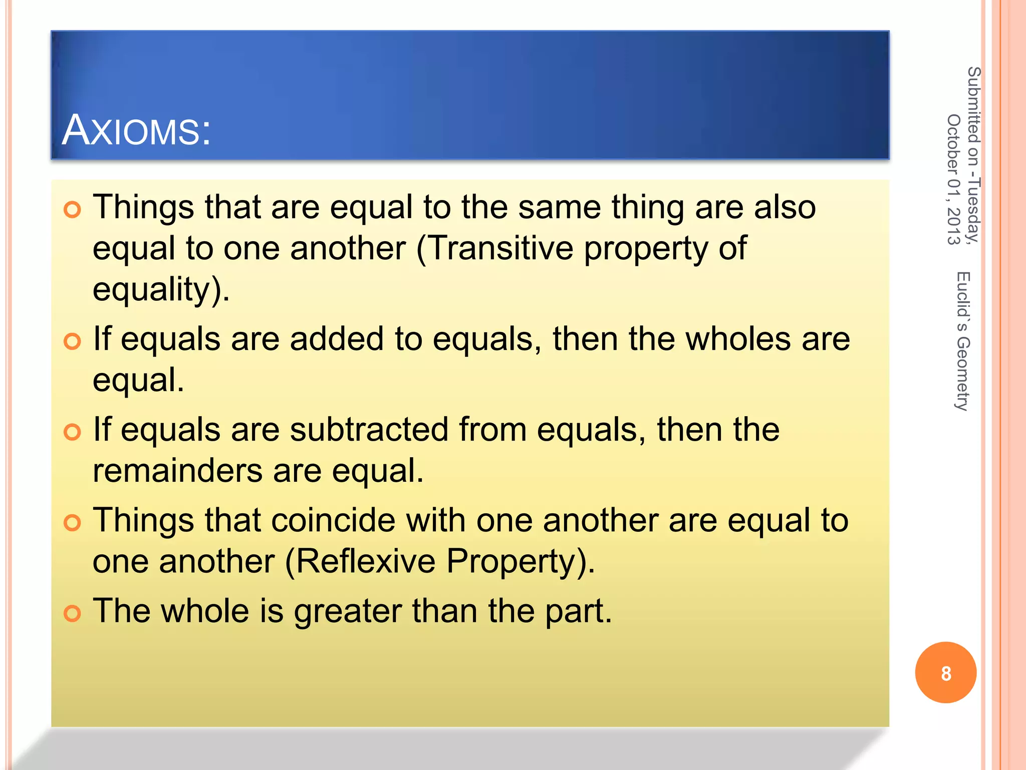 Euclid`s Geometry

Things that are equal to the same thing are also
equal to one another (Transitive property of
equality).
 If equals are added to equals, then the wholes are
equal.
 If equals are subtracted from equals, then the
remainders are equal.
 Things that coincide with one another are equal to
one another (Reflexive Property).
 The whole is greater than the part.


Submitted on -Tuesday,
October 01, 2013

AXIOMS:

8

 