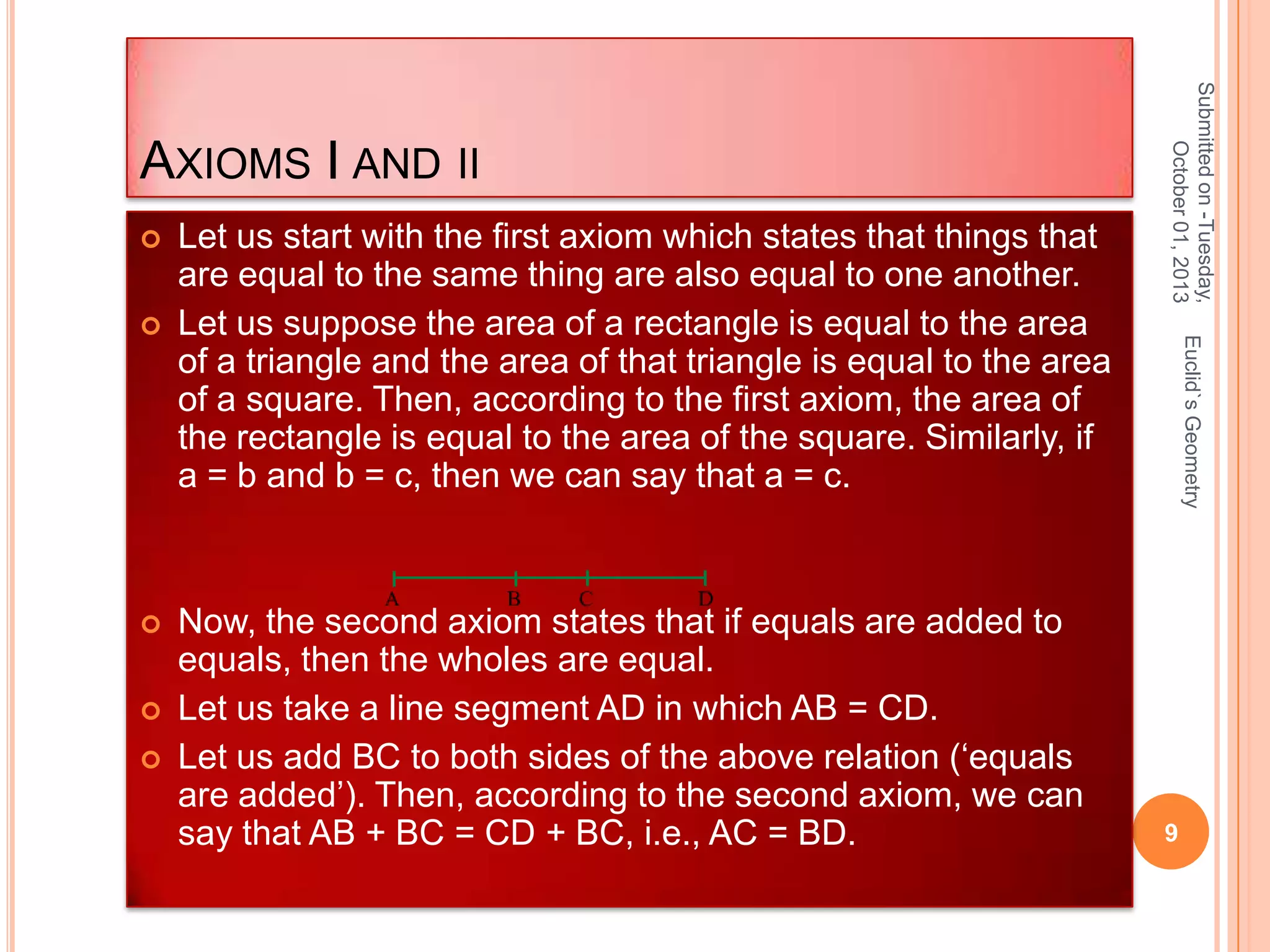 





Now, the second axiom states that if equals are added to
equals, then the wholes are equal.
Let us take a line segment AD in which AB = CD.
Let us add BC to both sides of the above relation (‘equals
are added’). Then, according to the second axiom, we can
say that AB + BC = CD + BC, i.e., AC = BD.

Euclid`s Geometry



Let us start with the first axiom which states that things that
are equal to the same thing are also equal to one another.
Let us suppose the area of a rectangle is equal to the area
of a triangle and the area of that triangle is equal to the area
of a square. Then, according to the first axiom, the area of
the rectangle is equal to the area of the square. Similarly, if
a = b and b = c, then we can say that a = c.

Submitted on -Tuesday,
October 01, 2013

AXIOMS I AND II

9

 