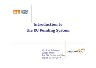 Introduction to
the EU Funding System



       Ms. Bodil Palmberg
       Europa Media
       The EU, Croatia and You
       Zagreb 20 May 2010
 